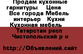 Продам кухонные гарнитуры! › Цена ­ 1 - Все города Мебель, интерьер » Кухни. Кухонная мебель   . Татарстан респ.,Чистопольский р-н